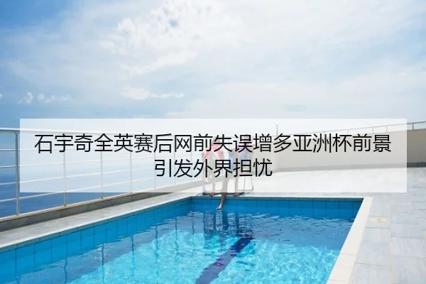 石宇奇全英赛后网前失误增多亚洲杯前景引发外界担忧
