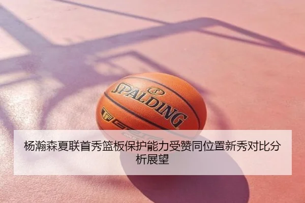 杨瀚森夏联首秀篮板保护能力受赞同位置新秀对比分析展望